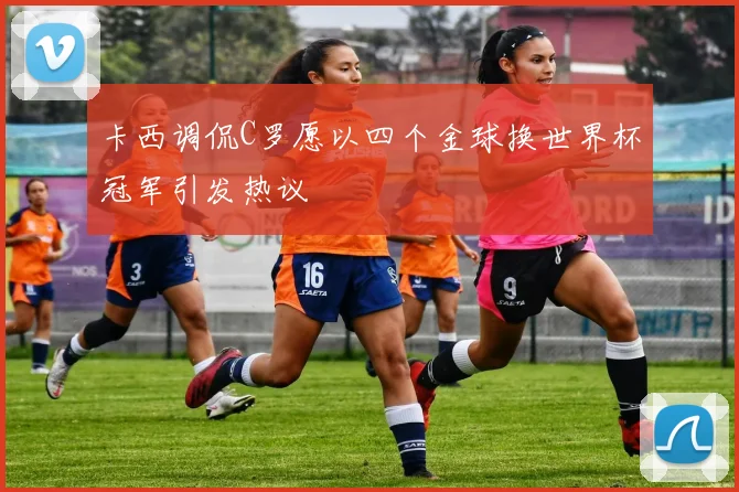 卡西调侃C罗愿以四个金球换世界杯冠军引发热议