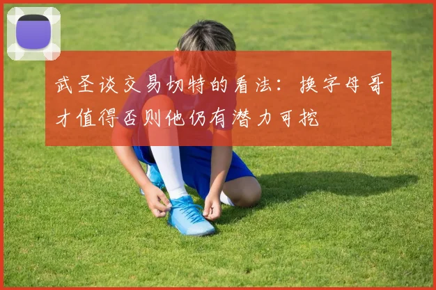 武圣谈交易切特的看法：换字母哥才值得否则他仍有潜力可挖