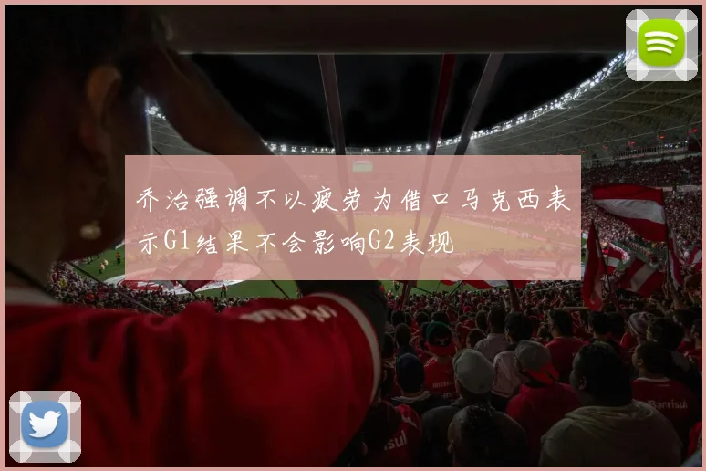 乔治强调不以疲劳为借口马克西表示G1结果不会影响G2表现