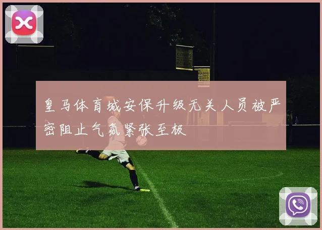 皇马体育城安保升级无关人员被严密阻止气氛紧张至极