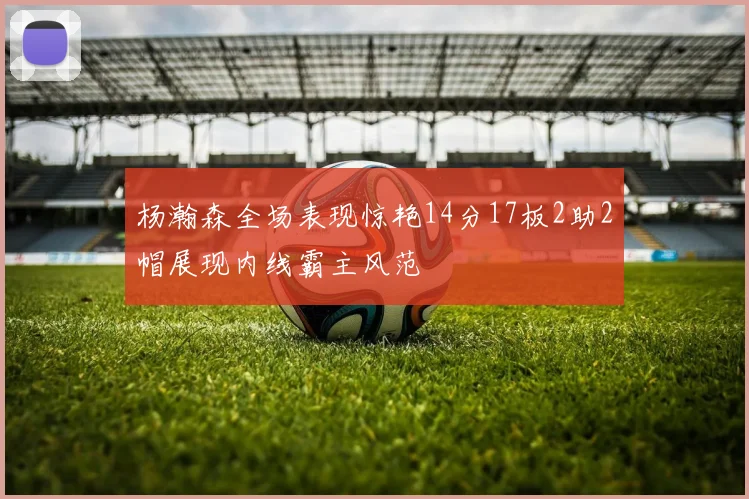 杨瀚森全场表现惊艳14分17板2助2帽展现内线霸主风范