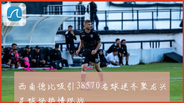 西南德比吸引38570名球迷齐聚龙兴足球场热情观战