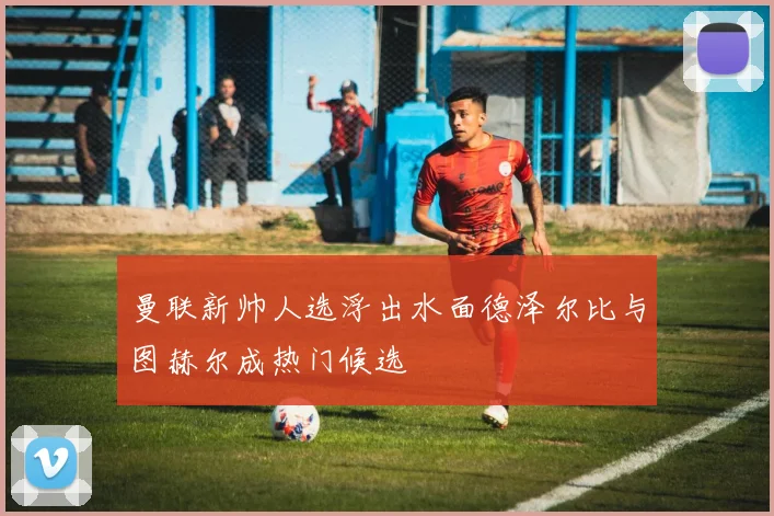 曼联新帅人选浮出水面德泽尔比与图赫尔成热门候选
