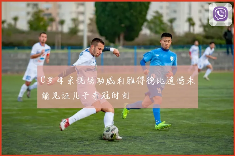 C罗母亲现场助威利雅得德比遗憾未能见证儿子夺冠时刻