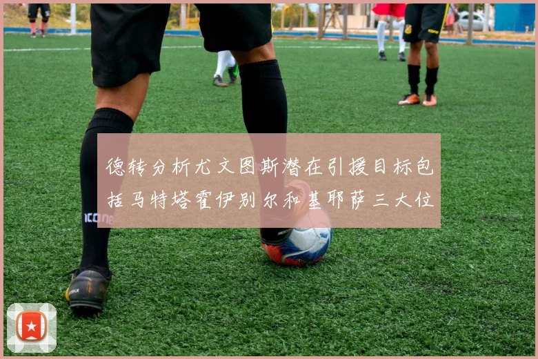 德转分析尤文图斯潜在引援目标包括马特塔霍伊别尔和基耶萨三大位置补强方案