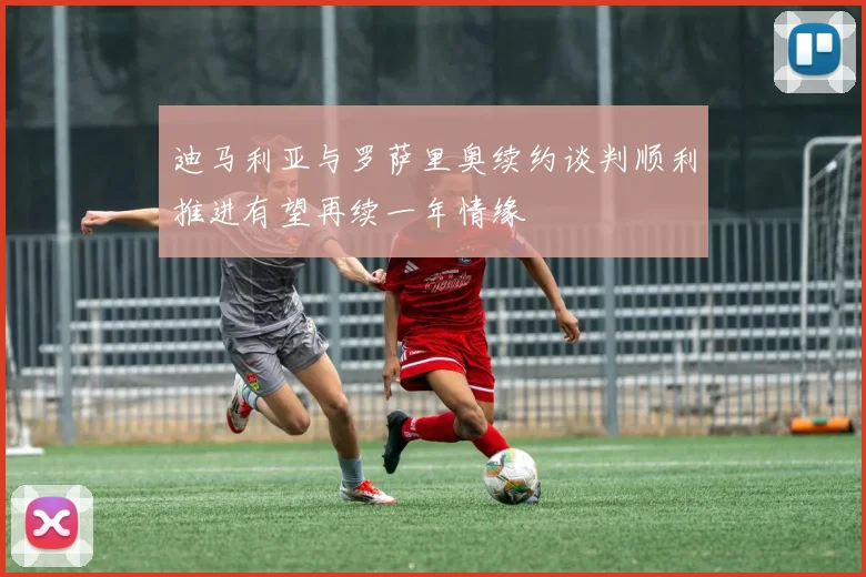 迪马利亚与罗萨里奥续约谈判顺利推进有望再续一年情缘