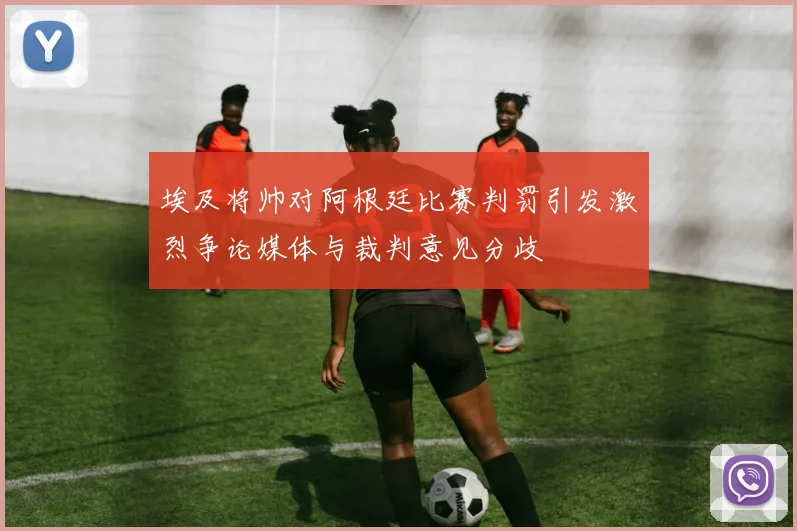 埃及将帅对阿根廷比赛判罚引发激烈争论媒体与裁判意见分歧