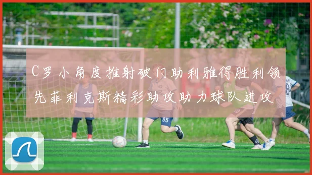 C罗小角度推射破门助利雅得胜利领先菲利克斯精彩助攻助力球队进攻