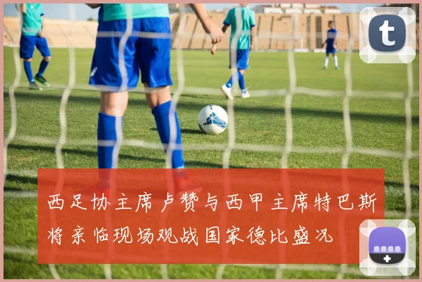 西足协主席卢赞与西甲主席特巴斯将亲临现场观战国家德比盛况