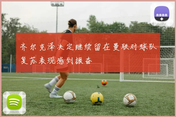 齐尔克泽决定继续留在曼联对球队复苏表现感到振奋