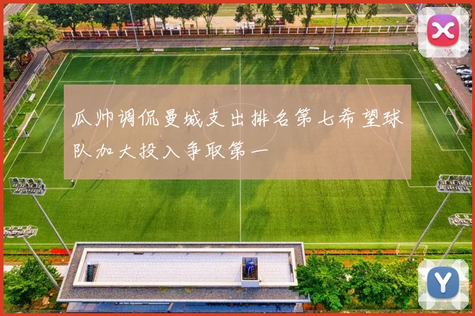瓜帅调侃曼城支出排名第七希望球队加大投入争取第一