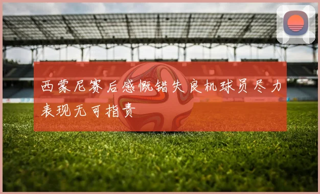 西蒙尼赛后感慨错失良机球员尽力表现无可指责