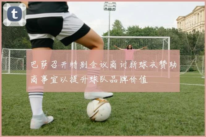 巴萨召开特别会议商讨新球衣赞助商事宜以提升球队品牌价值