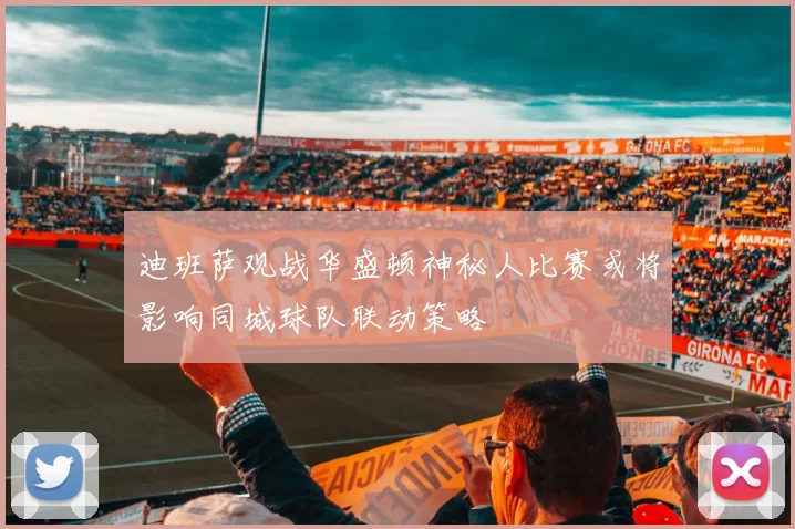 迪班萨观战华盛顿神秘人比赛或将影响同城球队联动策略