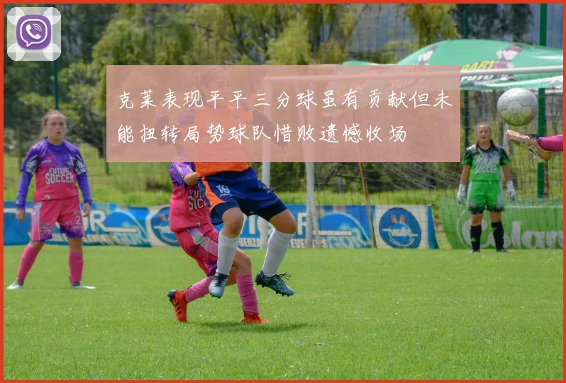 克莱表现平平三分球虽有贡献但未能扭转局势球队惜败遗憾收场