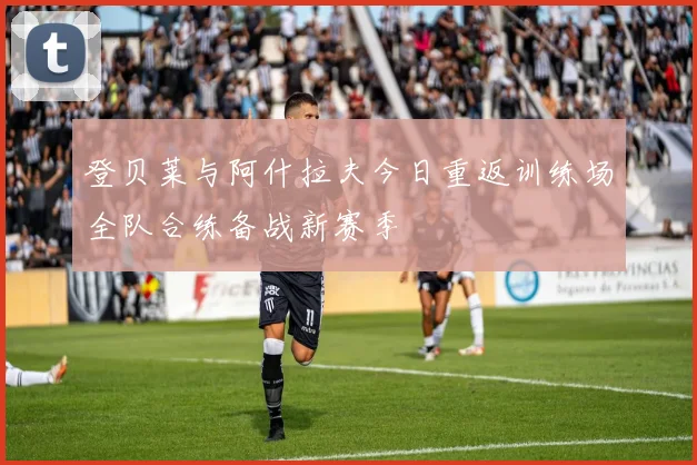 登贝莱与阿什拉夫今日重返训练场全队合练备战新赛季