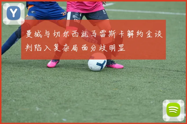 曼城与切尔西就马雷斯卡解约金谈判陷入复杂局面分歧明显