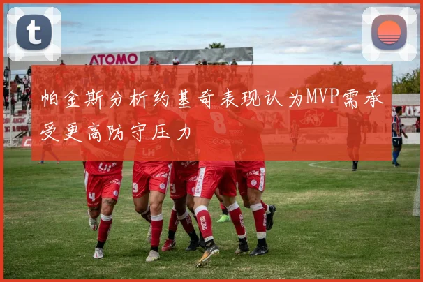 帕金斯分析约基奇表现认为MVP需承受更高防守压力