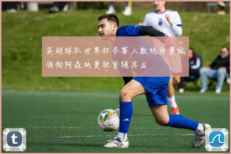 英超球队世界杯参赛人数统计曼城领衔阿森纳曼联紧随其后