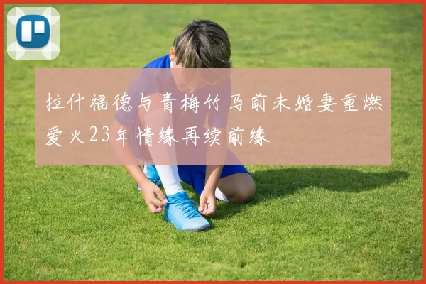 拉什福德与青梅竹马前未婚妻重燃爱火23年情缘再续前缘