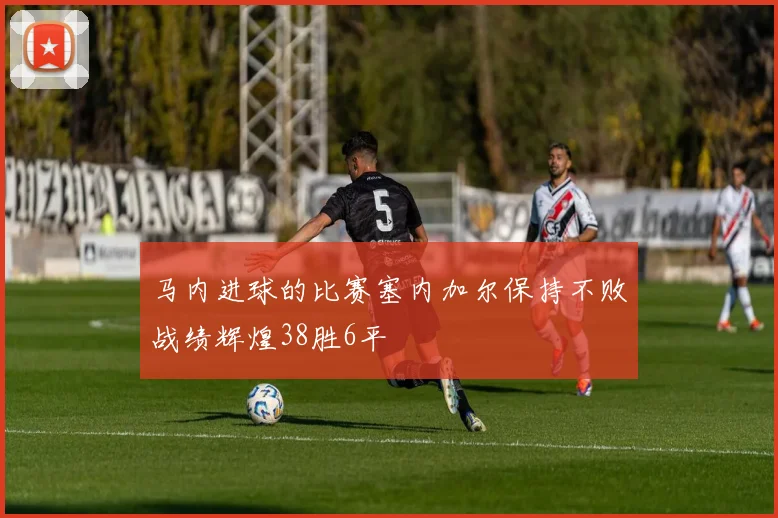 马内进球的比赛塞内加尔保持不败战绩辉煌38胜6平