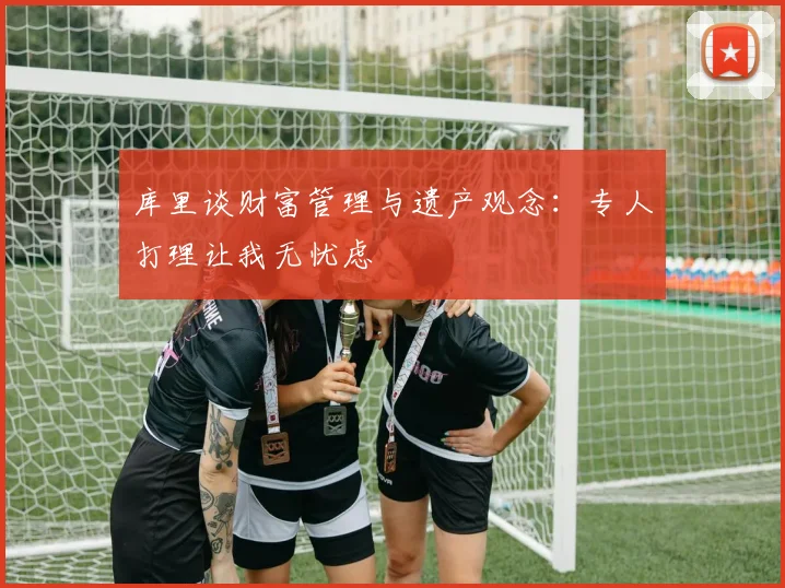 库里谈财富管理与遗产观念：专人打理让我无忧虑