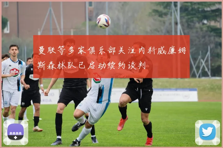 曼联等多家俱乐部关注内科威廉姆斯森林队已启动续约谈判