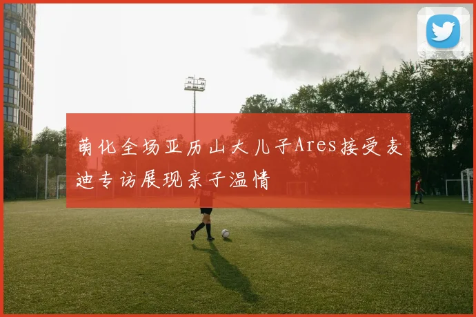 萌化全场亚历山大儿子Ares接受麦迪专访展现亲子温情