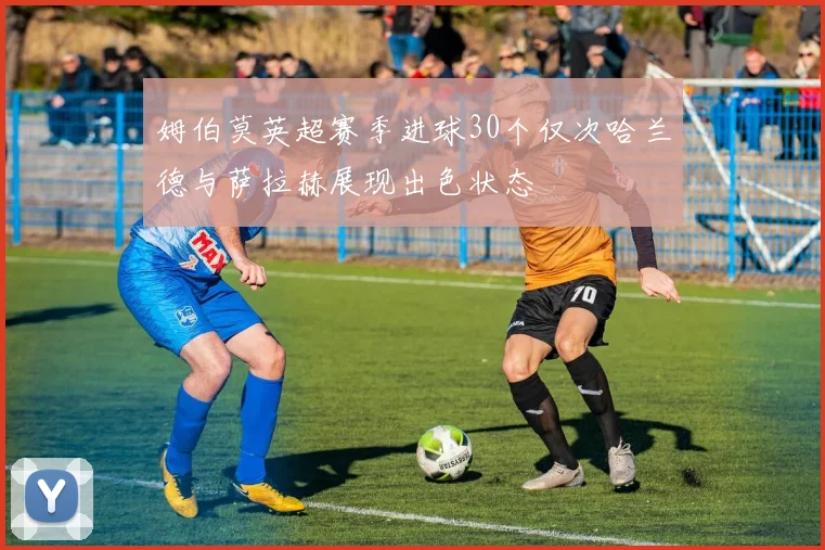 姆伯莫英超赛季进球30个仅次哈兰德与萨拉赫展现出色状态