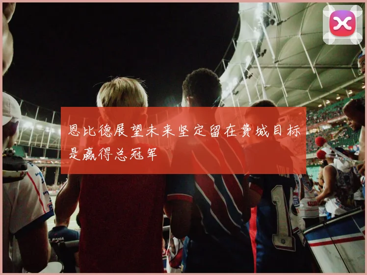 恩比德展望未来坚定留在费城目标是赢得总冠军